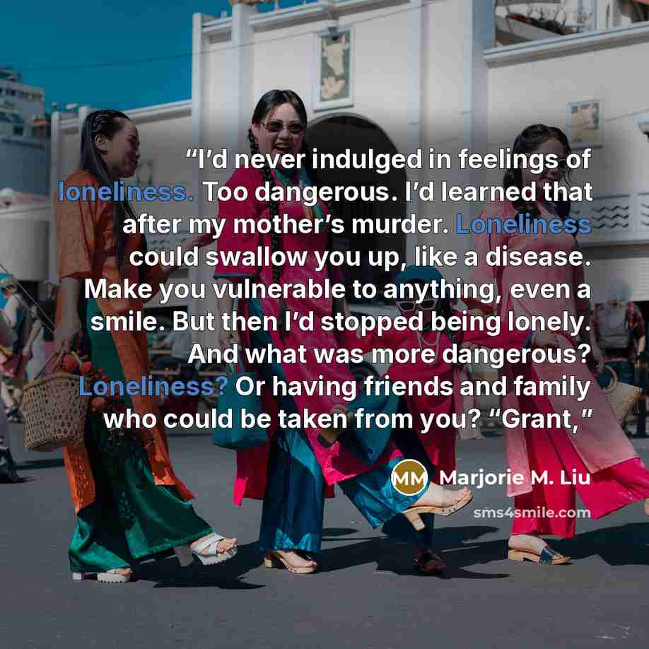 “I’d never indulged in feelings of loneliness. Too dangerous. I’d learned that after my mother’s murder. Loneliness could swallow you up, like a disease. Make you vulnerable to anything, even a smile. But then I’d stopped being lonely. And what was more dangerous? Loneliness? Or having friends and…” quote by Marjorie M. Liu