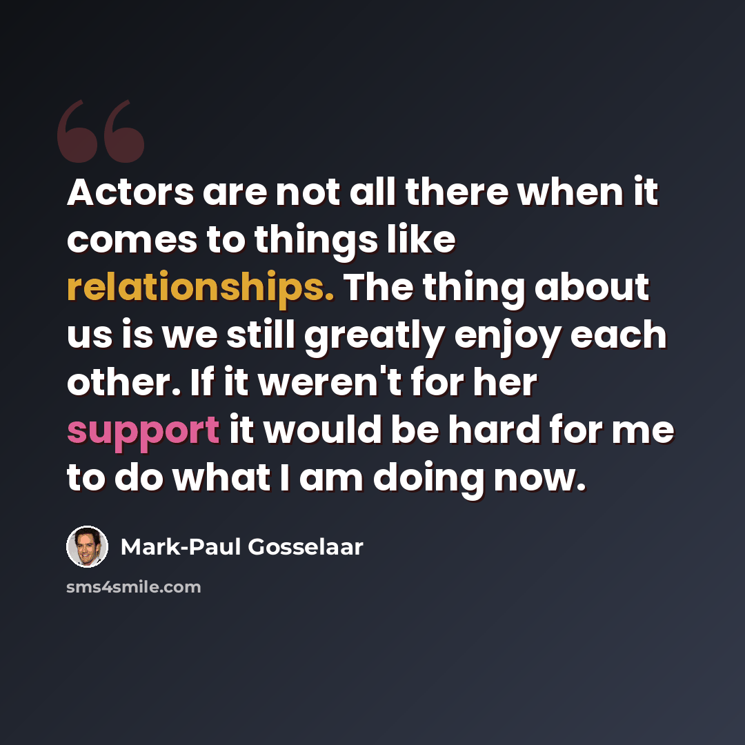 “Actors are not all there when it comes to things like relationships. The thing about us is we still greatly enjoy each other. If it weren't for her support it would be hard for me to do what I am doing now.” quote by Mark-Paul Gosselaar