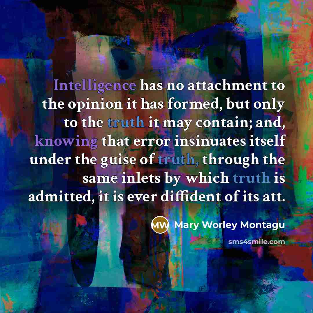 “Intelligence has no attachment to the opinion it has formed, but only to the truth it may contain; and, knowing that error insinuates itself under the guise of truth, through the same inlets by which truth is admitted, it is ever diffident of its att.” quote by Mary Worley Montagu