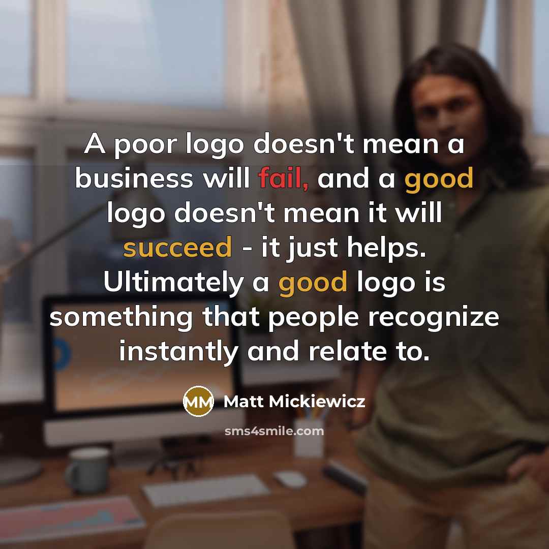 “A poor logo doesn't mean a business will fail, and a good logo doesn't mean it will succeed - it just helps. Ultimately a good logo is something that people recognize instantly and relate to.” quote by Matt Mickiewicz