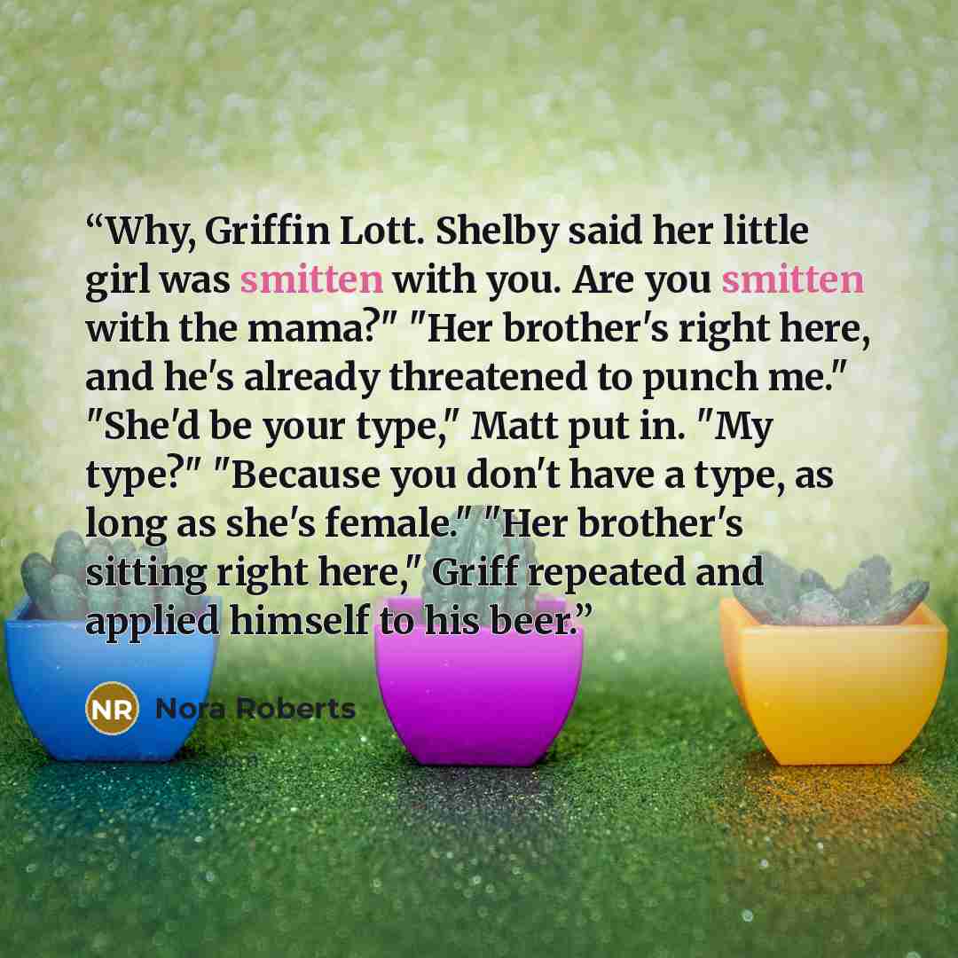 “Why, Griffin Lott. Shelby said her little girl was smitten with you. Are you smitten with the mama?" "Her brother's right here, and he's already threatened to punch me." "She'd be your type," Matt put in. "My type?" "Because you don't have a type, as long as she's female." "Her brother's sitting…” quote by Nora Roberts