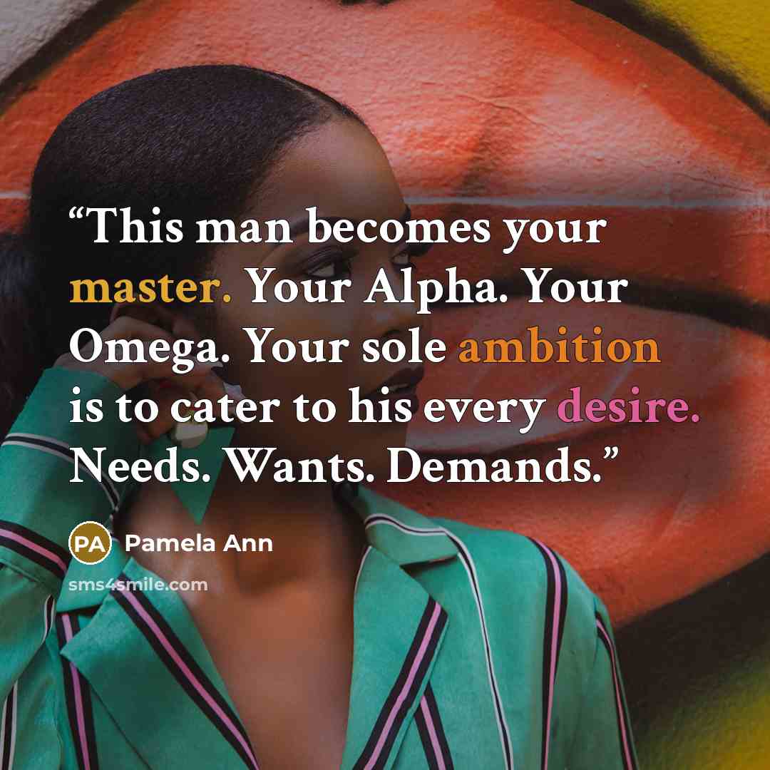 “This man becomes your master. Your Alpha. Your Omega. Your sole ambition is to cater to his every desire. Needs. Wants. Demands.” quote by Pamela Ann