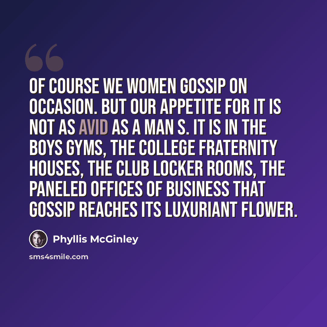 “Of course we women gossip on occasion. But our appetite for it is not as avid as a man s. It is in the boys gyms, the college fraternity houses, the club locker rooms, the paneled offices of business that gossip reaches its luxuriant flower.” quote by Phyllis McGinley
