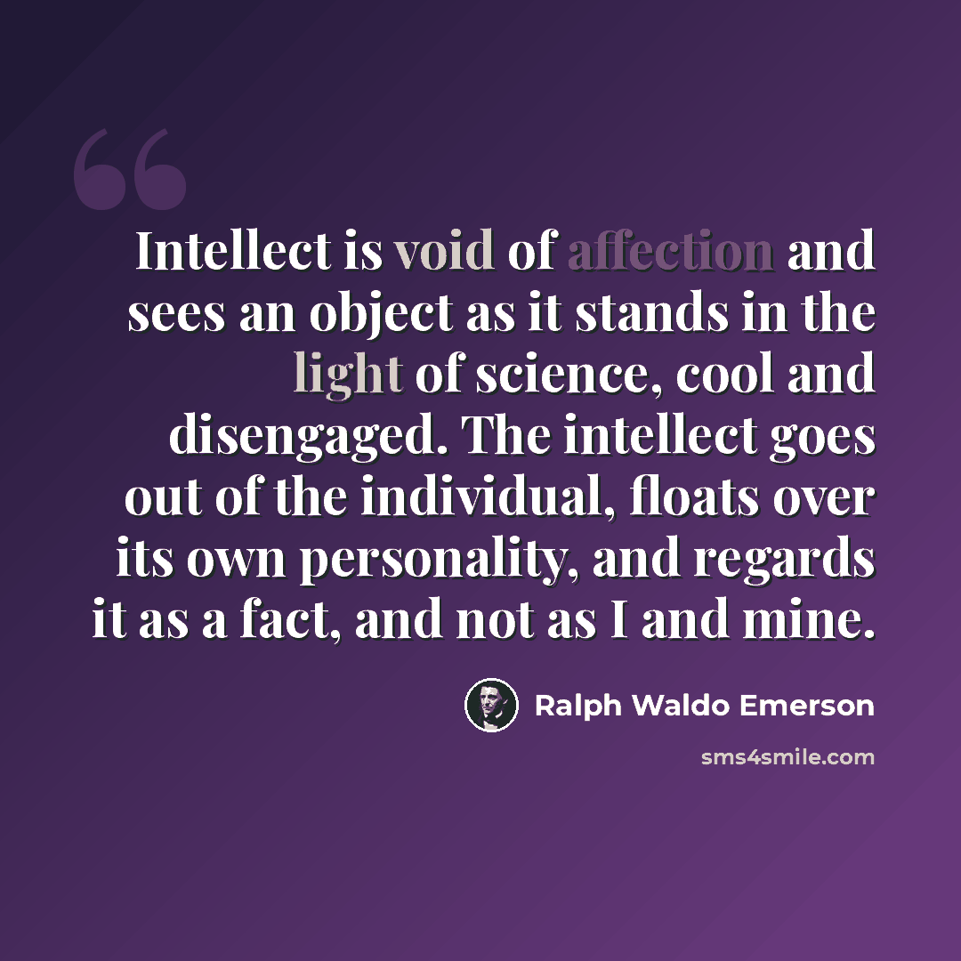 “Intellect is void of affection and sees an object as it stands in the light of science, cool and disengaged. The intellect goes out of the individual, floats over its own personality, and regards it as a fact, and not as I and mine.” quote by Ralph Waldo Emerson
