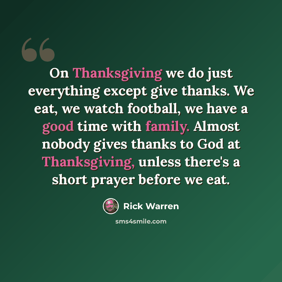 “On Thanksgiving we do just everything except give thanks. We eat, we watch football, we have a good time with family. Almost nobody gives thanks to God at Thanksgiving, unless there's a short prayer before we eat.” quote by Rick Warren