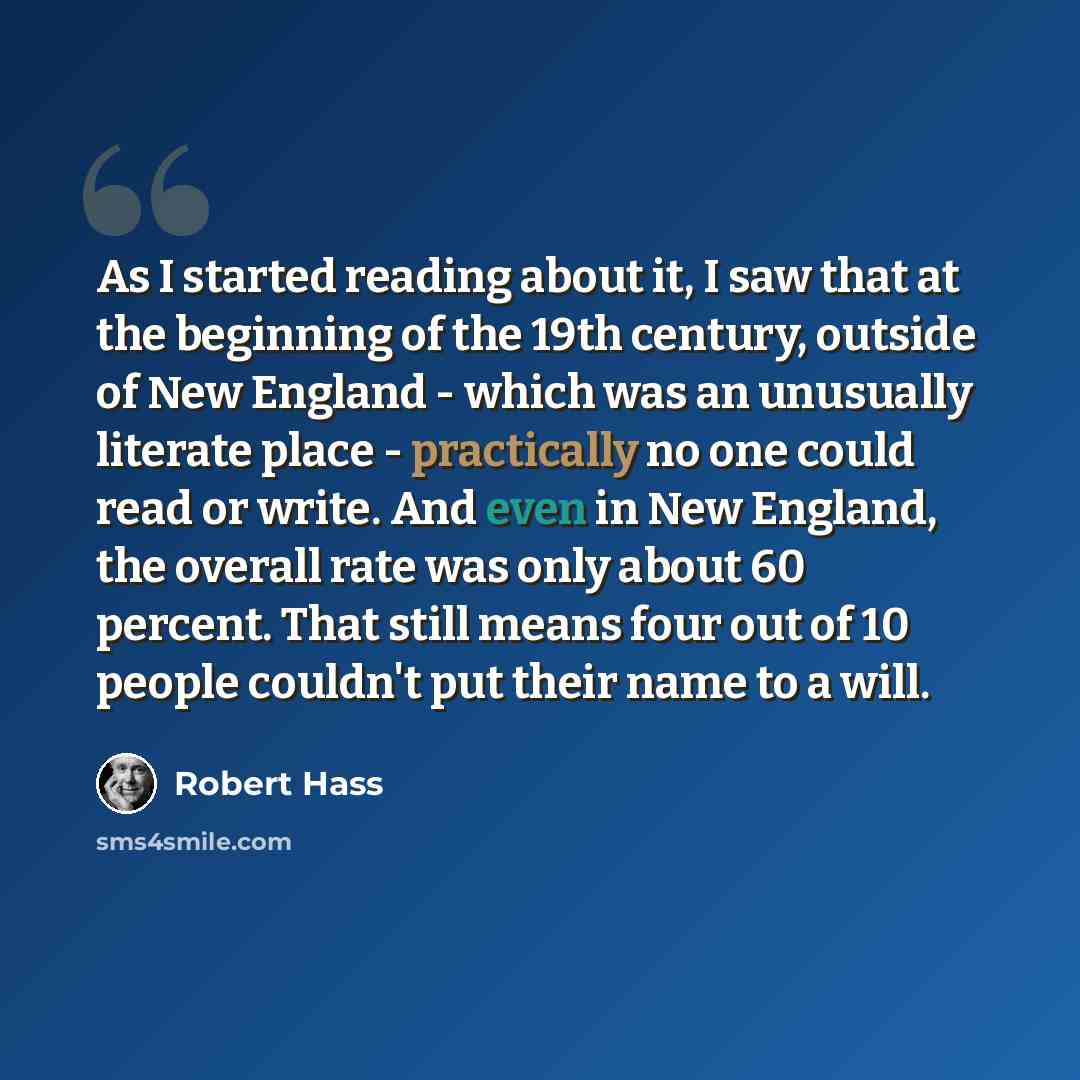 “As I started reading about it, I saw that at the beginning of the 19th century, outside of New England - which was an unusually literate place - practically no one could read or write. And even in New England, the overall rate was only about 60 percent. That still means four out of 10 people…” quote by Robert Hass