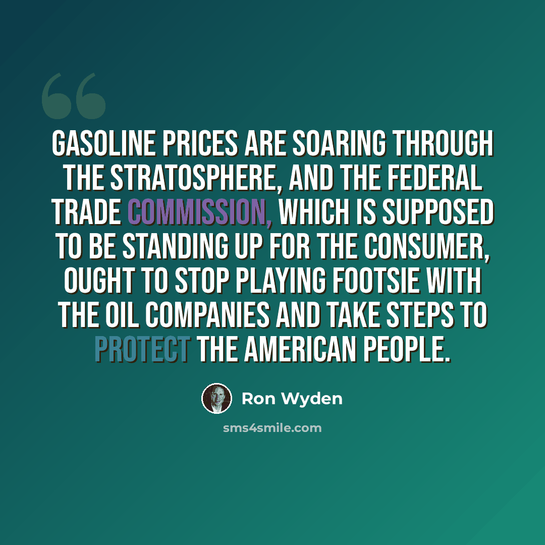 “Gasoline prices are soaring through the stratosphere, and the Federal Trade Commission, which is supposed to be standing up for the consumer, ought to stop playing footsie with the oil companies and take steps to protect the American people.” quote by Ron Wyden