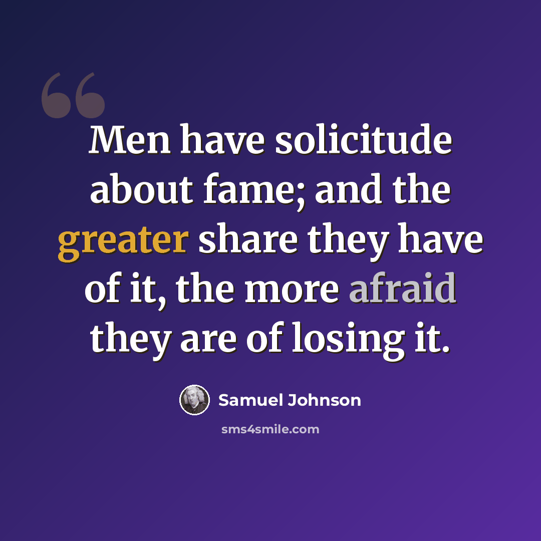 “Men have solicitude about fame; and the greater share they have of it, the more afraid they are of losing it.” quote by Samuel Johnson