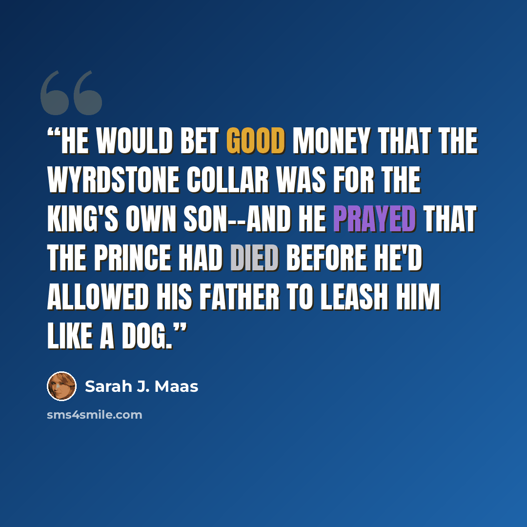 “He would bet good money that the Wyrdstone collar was for the king's own son--and he prayed that the prince had died before he'd allowed his father to leash him like a dog.” quote by Sarah J. Maas