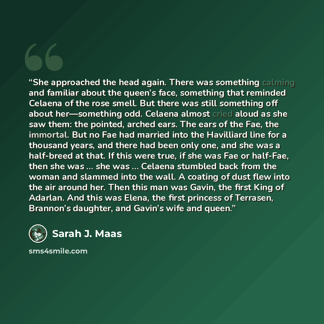 “She approached the head again. There was something calming and familiar about the queen’s face, something that reminded Celaena of the rose smell. But there was still something off about her—something odd. Celaena almost cried aloud as she saw them: the pointed, arched ears. The ears of the Fae…” quote by Sarah J. Maas