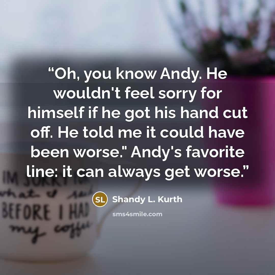 “Oh, you know Andy. He wouldn't feel sorry for himself if he got his hand cut off. He told me it could have been worse." Andy's favorite line: it can always get worse.” quote by Shandy L. Kurth