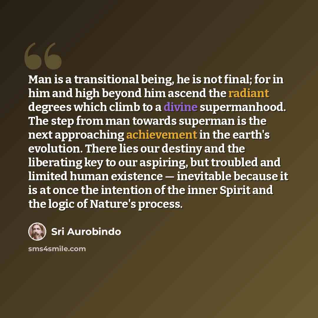 “Man is a transitional being, he is not final; for in him and high beyond him ascend the radiant degrees which climb to a divine supermanhood. The step from man towards superman is the next approaching achievement in the earth's evolution. There lies our destiny and the liberating key to our…” quote by Sri Aurobindo