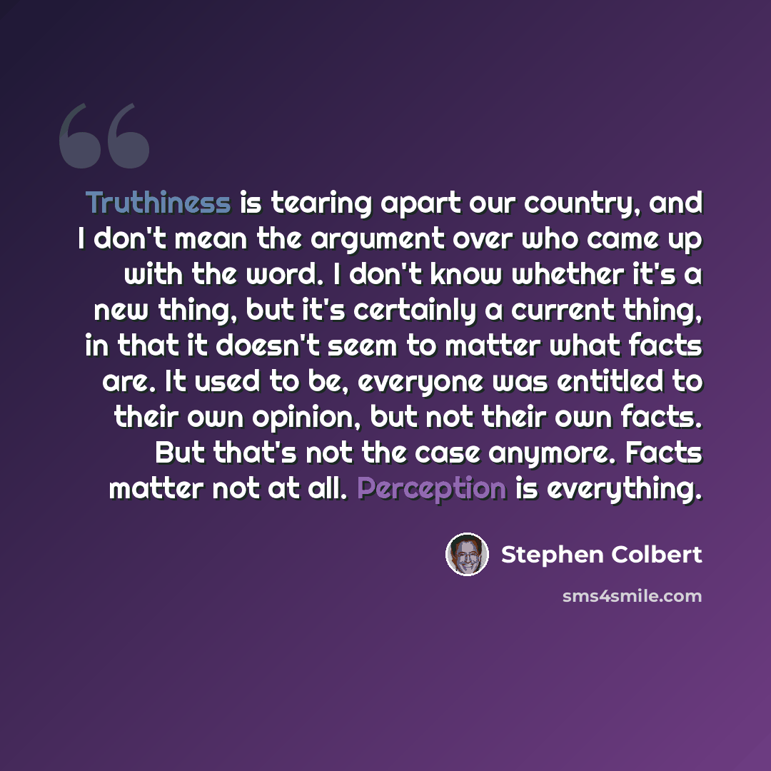 “Truthiness is tearing apart our country, and I don't mean the argument over who came up with the word. I don't know whether it's a new thing, but it's certainly a current thing, in that it doesn't seem to matter what facts are. It used to be, everyone was entitled to their own opinion, but not…” quote by Stephen Colbert