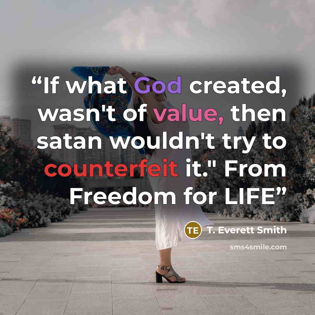 “If what God created, wasn't of value, then satan wouldn't try to counterfeit it." From Freedom for LIFE” quote by T. Everett Smith