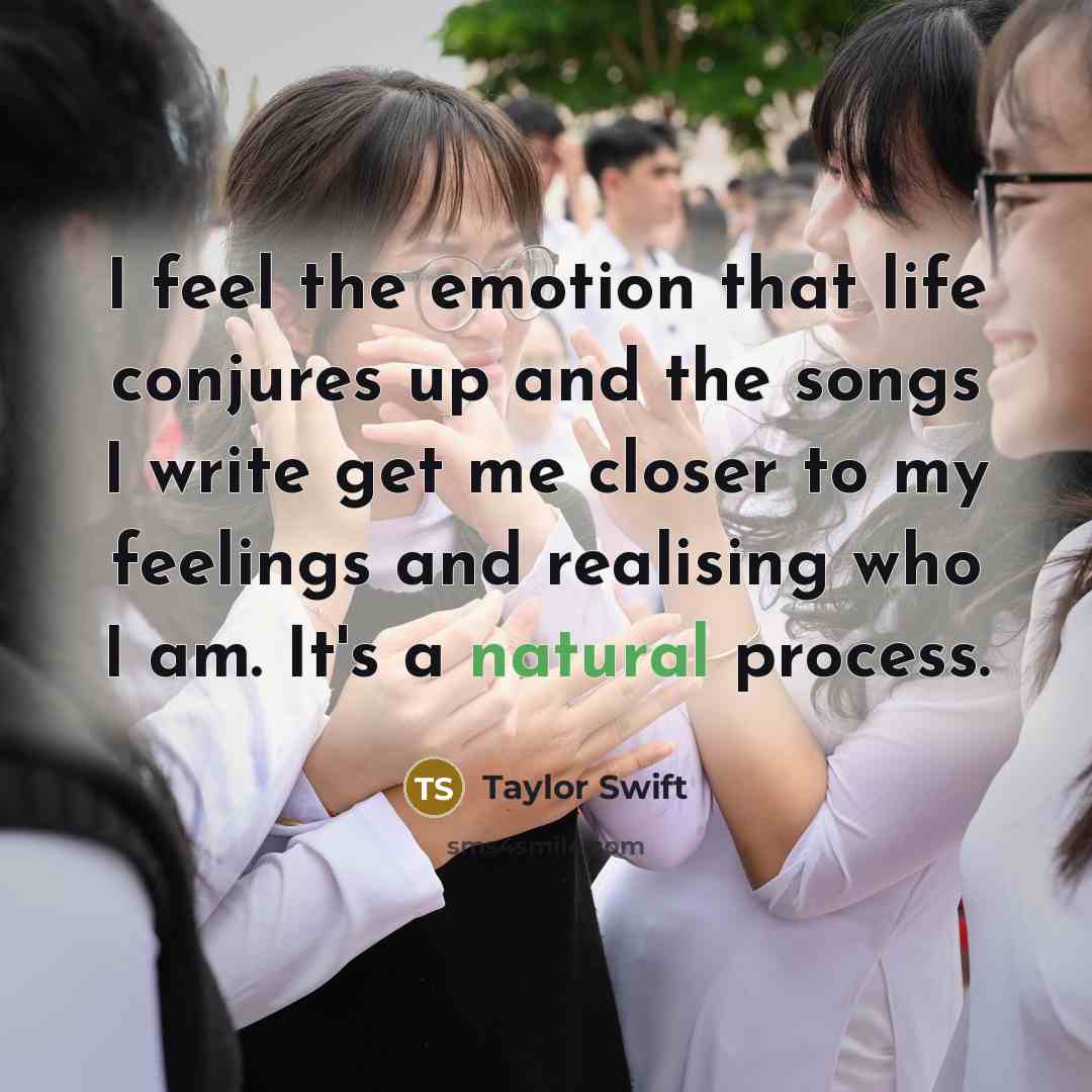 “I feel the emotion that life conjures up and the songs I write get me closer to my feelings and realising who I am. It's a natural process.” quote by Taylor Swift