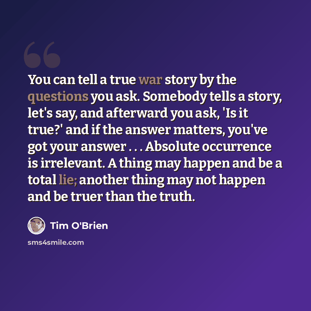 “You can tell a true war story by the questions you ask. Somebody tells a story, let's say, and afterward you ask, 'Is it true?' and if the answer matters, you've got your answer . . . Absolute occurrence is irrelevant. A thing may happen and be a total lie; another thing may not happen and be…” quote by Tim O'Brien