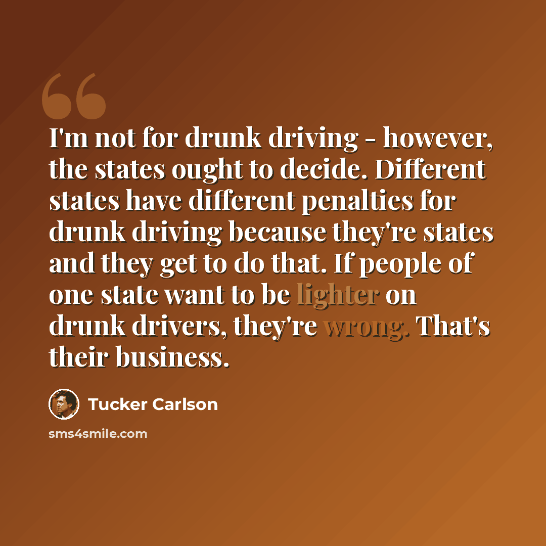 “I'm not for drunk driving - however, the states ought to decide. Different states have different penalties for drunk driving because they're states and they get to do that. If people of one state want to be lighter on drunk drivers, they're wrong. That's their business.” quote by Tucker Carlson