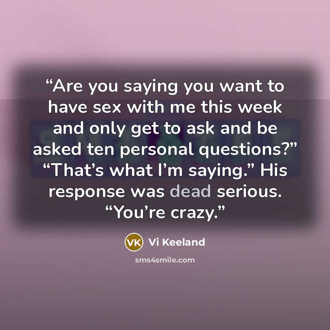 “Are you saying you want to have sex with me this week and only get to ask and be asked ten personal questions?” “That’s what I’m saying.” His response was dead serious. “You’re crazy.” quote by Vi Keeland