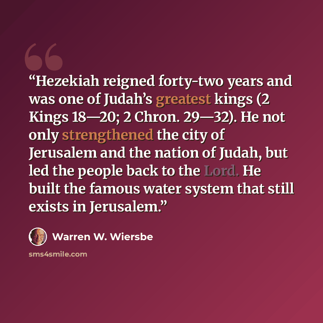 “Hezekiah reigned forty-two years and was one of Judah’s greatest kings (2 Kings 18—20; 2 Chron. 29—32). He not only strengthened the city of Jerusalem and the nation of Judah, but led the people back to the Lord. He built the famous water system that still exists in Jerusalem.” quote by Warren W. Wiersbe