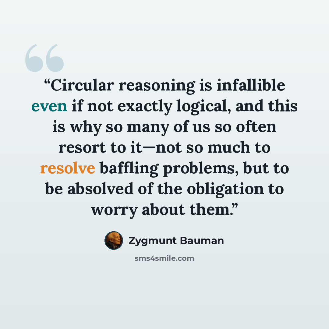 “Circular reasoning is infallible even if not exactly logical, and this is why so many of us so often resort to it—not so much to resolve baffling problems, but to be absolved of the obligation to worry about them.” quote by Zygmunt Bauman