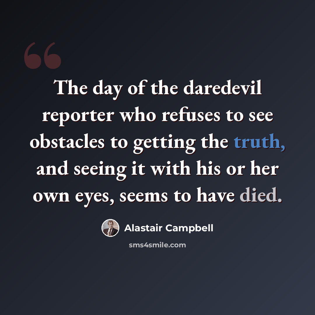 “The day of the daredevil reporter who refuses to see obstacles to getting the truth, and seeing it with his or her own eyes, seems to have died.” quote by Alastair Campbell