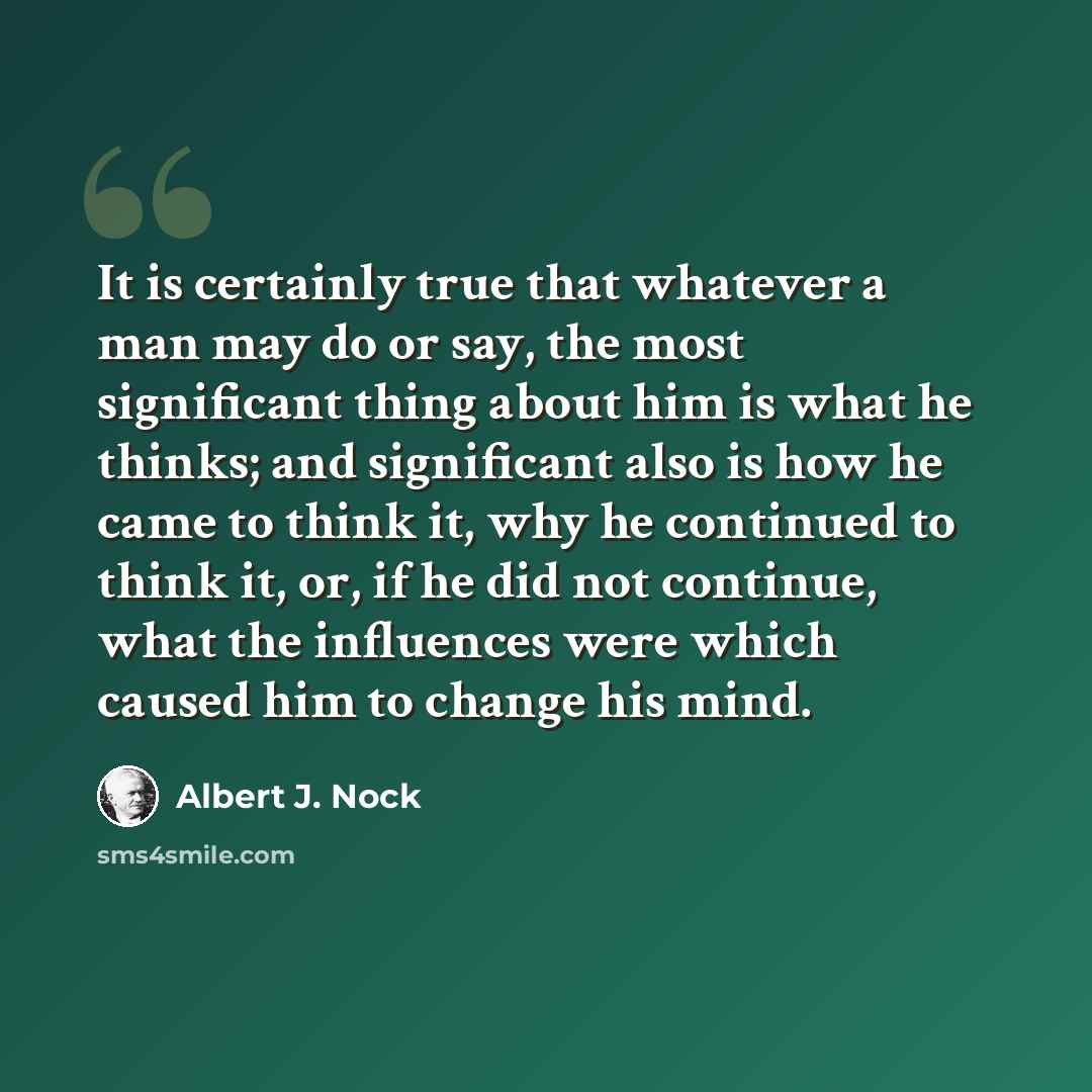 “It is certainly true that whatever a man may do or say, the most significant thing about him is what he thinks; and significant also is how he came to think it, why he continued to think it, or, if he did not continue, what the influences were which caused him to change his mind.” quote by Albert J. Nock