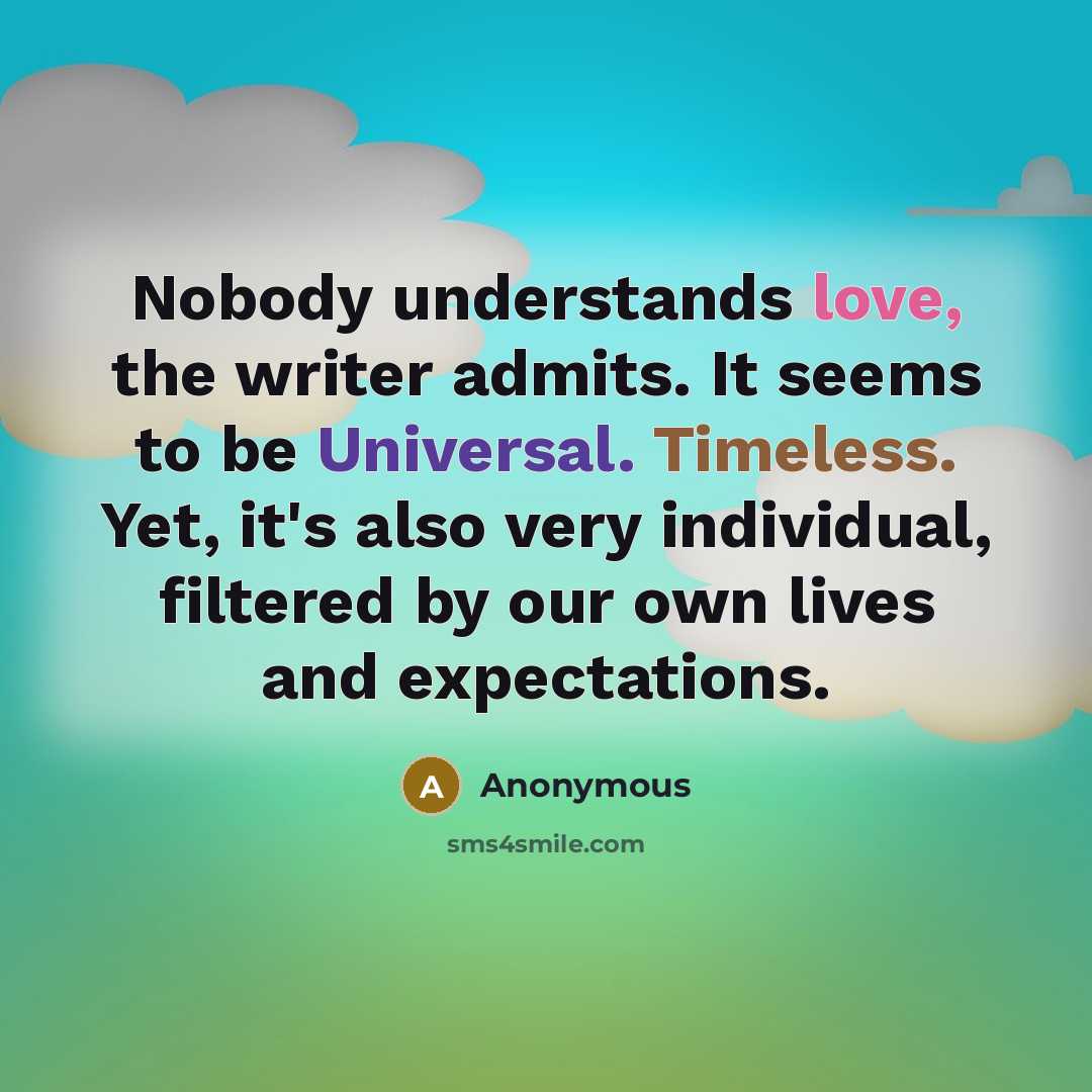 “Nobody understands love, the writer admits. It seems to be Universal. Timeless. Yet, it's also very individual, filtered by our own lives and expectations.” quote by Anonymous