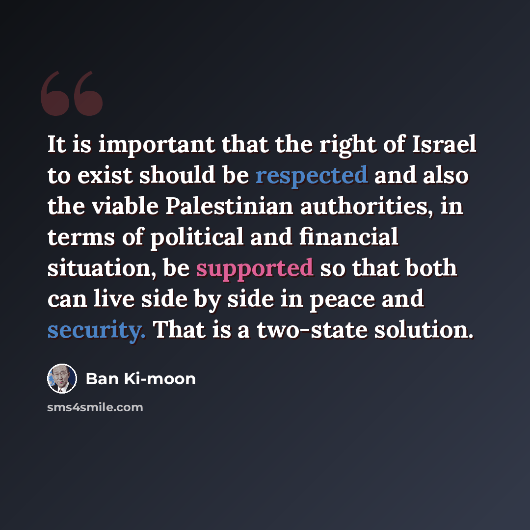 “It is important that the right of Israel to exist should be respected and also the viable Palestinian authorities, in terms of political and financial situation, be supported so that both can live side by side in peace and security. That is a two-state solution.” quote by Ban Ki-moon