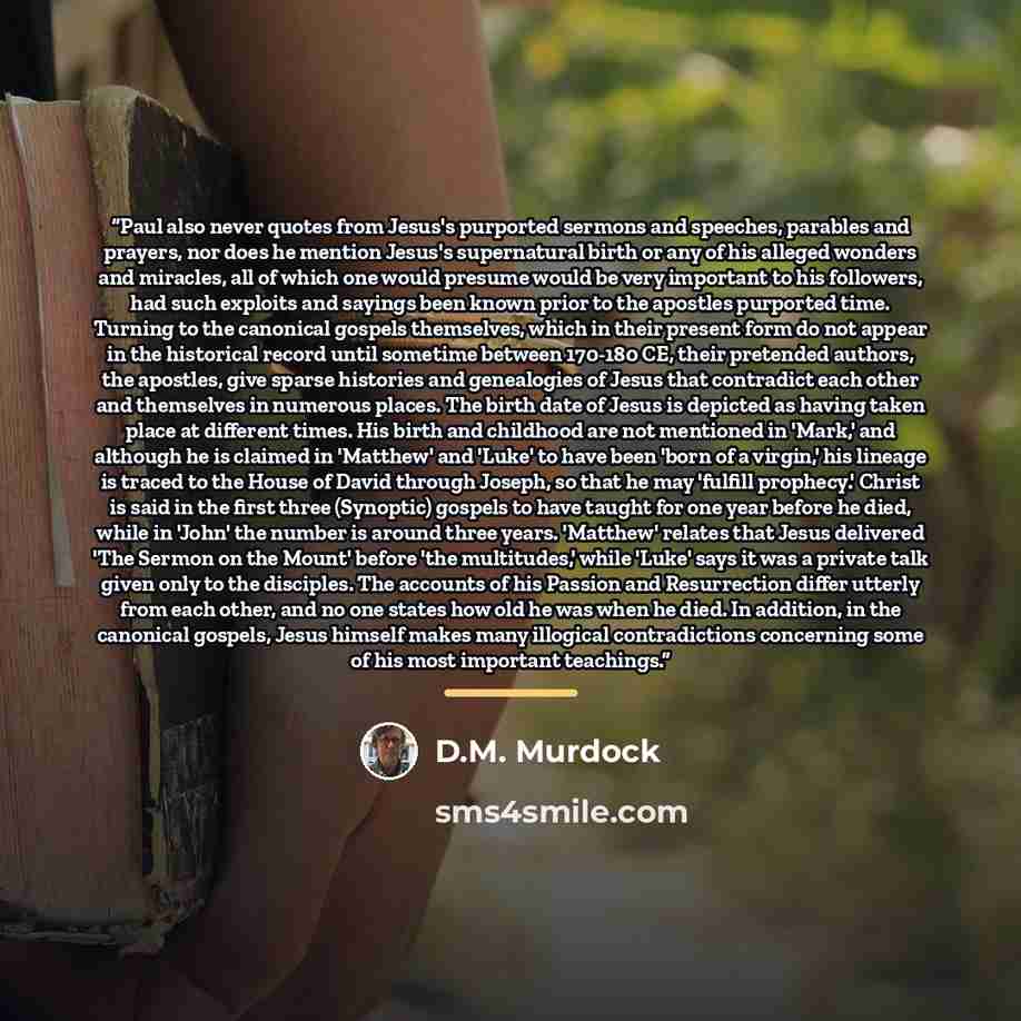 “Paul also never quotes from Jesus's purported sermons and speeches, parables and prayers, nor does he mention Jesus's supernatural birth or any of his alleged wonders and miracles, all of which one would presume would be very important to his followers, had such exploits and sayings been known…” quote by D.M. Murdock