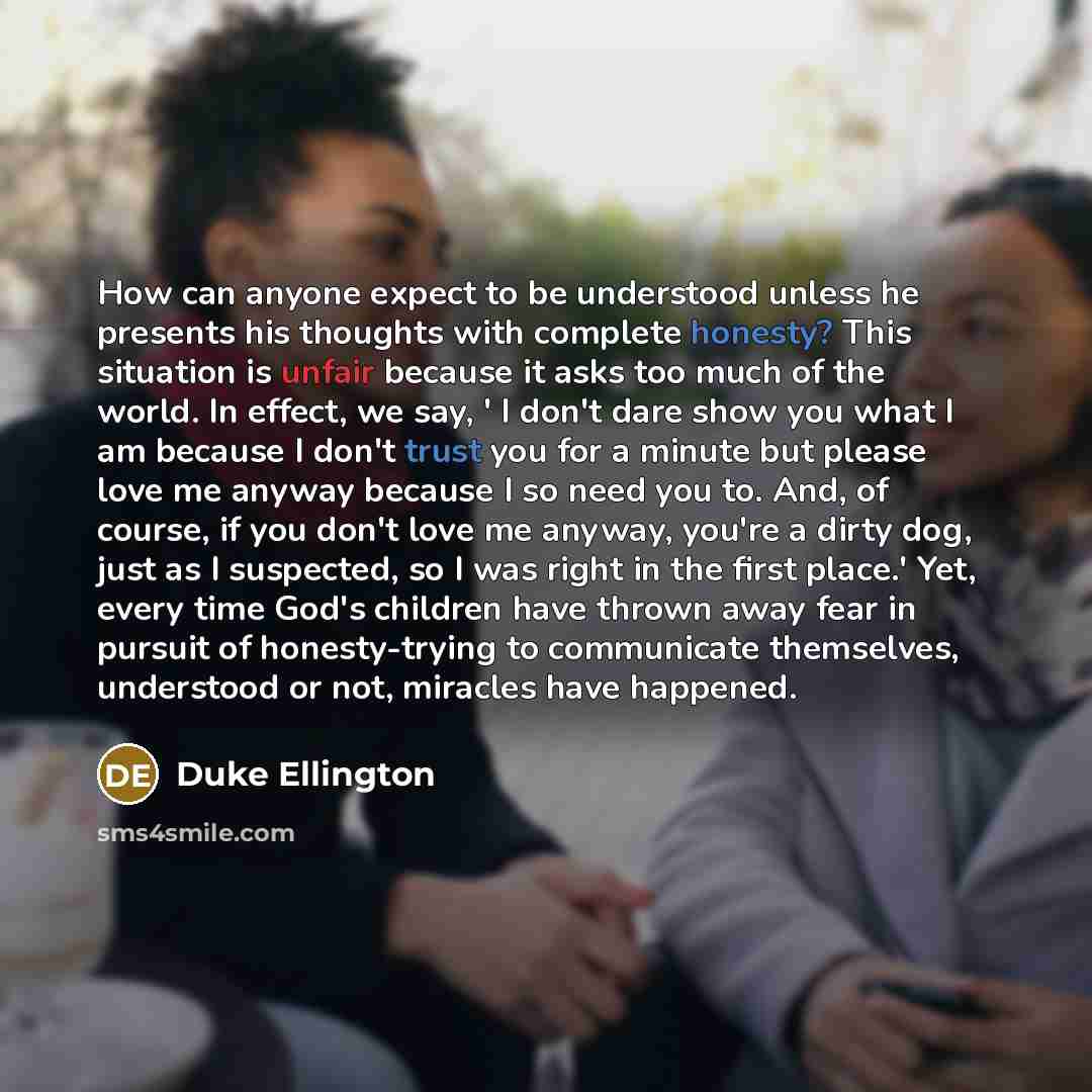 “How can anyone expect to be understood unless he presents his thoughts with complete honesty? This situation is unfair because it asks too much of the world. In effect, we say, ' I don't dare show you what I am because I don't trust you for a minute but please love me anyway because I so need you…” quote by Duke Ellington