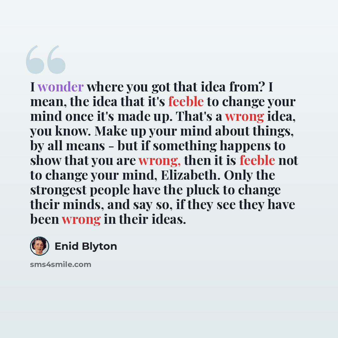 “I wonder where you got that idea from? I mean, the idea that it's feeble to change your mind once it's made up. That's a wrong idea, you know. Make up your mind about things, by all means - but if something happens to show that you are wrong, then it is feeble not to change your mind, Elizabeth…” quote by Enid Blyton