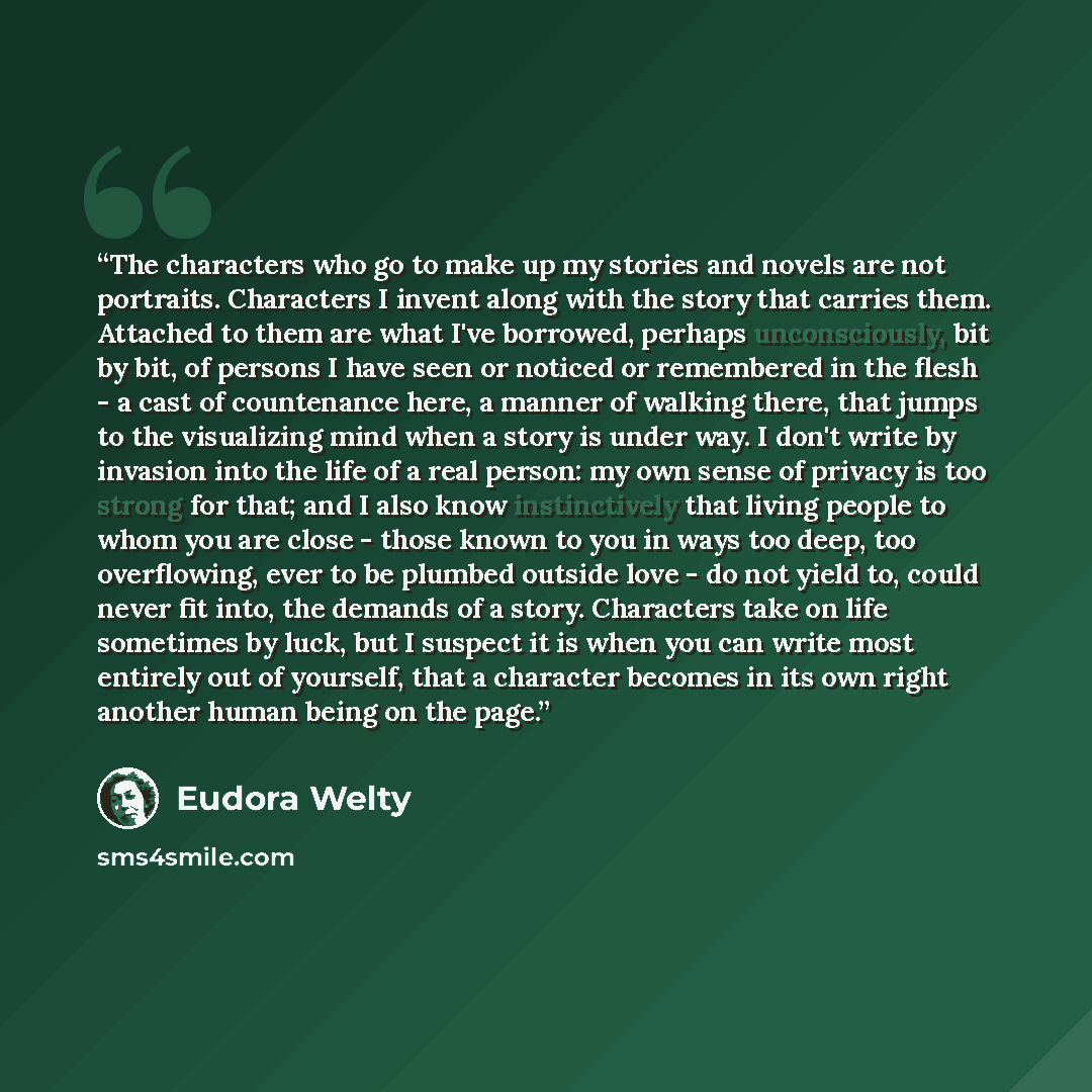 “The characters who go to make up my stories and novels are not portraits. Characters I invent along with the story that carries them. Attached to them are what I've borrowed, perhaps unconsciously, bit by bit, of persons I have seen or noticed or remembered in the flesh - a cast of countenance…” quote by Eudora Welty