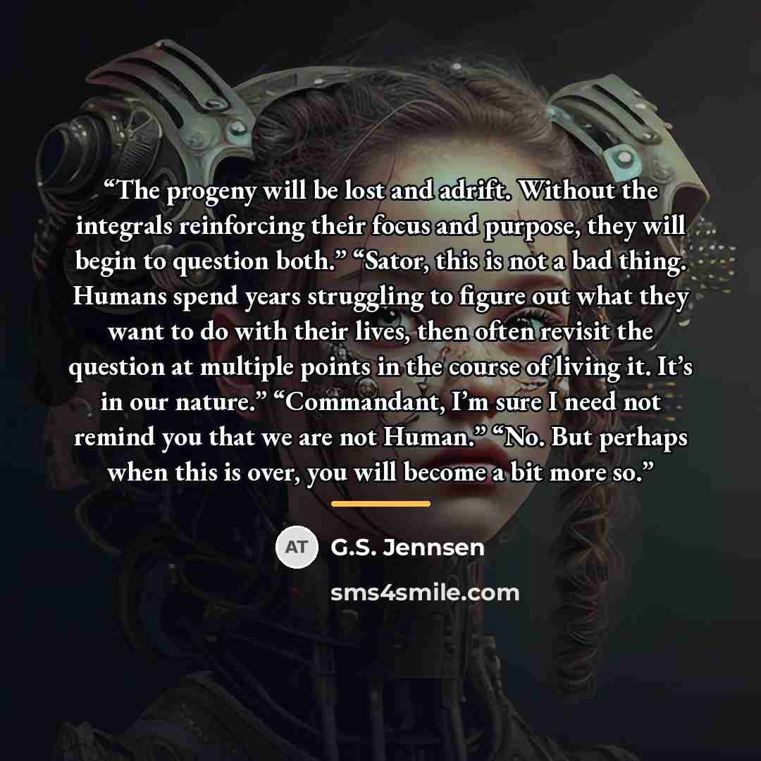 “The progeny will be lost and adrift. Without the integrals reinforcing their focus and purpose, they will begin to question both.” “Sator, this is not a bad thing. Humans spend years struggling to figure out what they want to do with their lives, then often revisit the question at multiple points…” quote by G.S. Jennsen