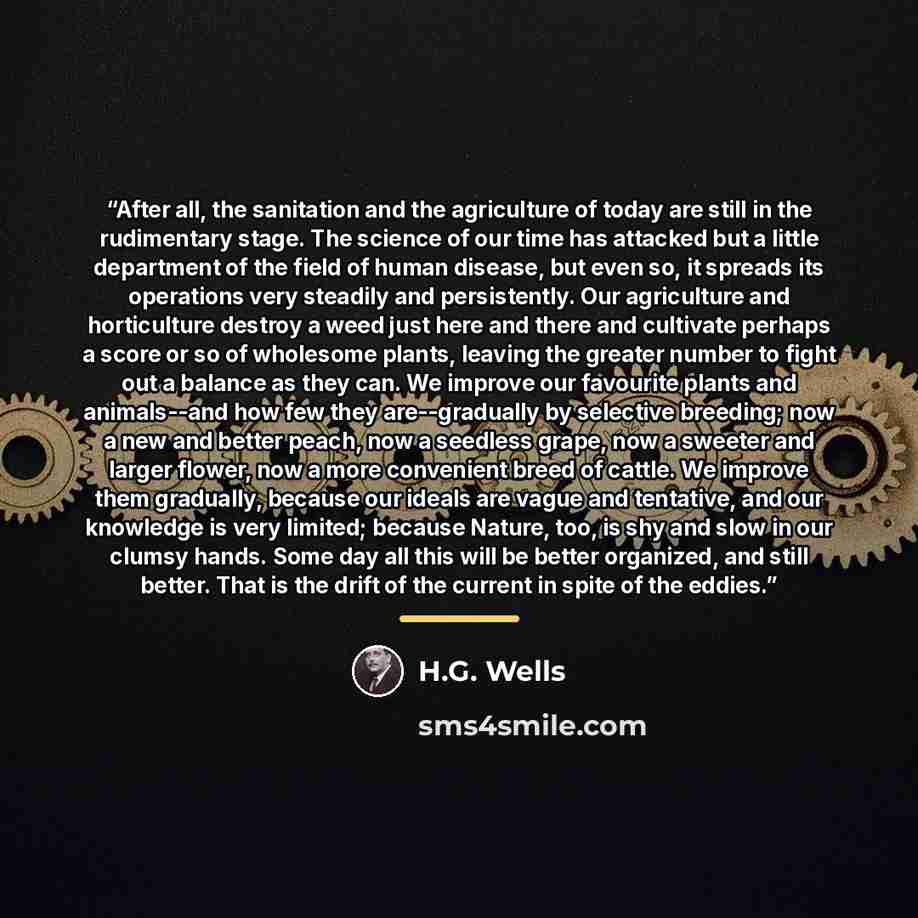 “After all, the sanitation and the agriculture of today are still in the rudimentary stage. The science of our time has attacked but a little department of the field of human disease, but even so, it spreads its operations very steadily and persistently. Our agriculture and horticulture destroy a…” quote by H.G. Wells