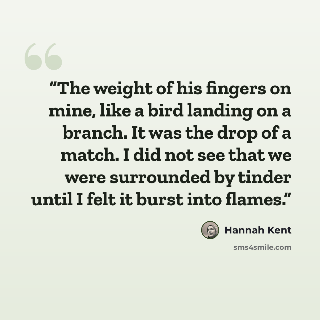 “The weight of his fingers on mine, like a bird landing on a branch. It was the drop of a match. I did not see that we were surrounded by tinder until I felt it burst into flames.” quote by Hannah Kent