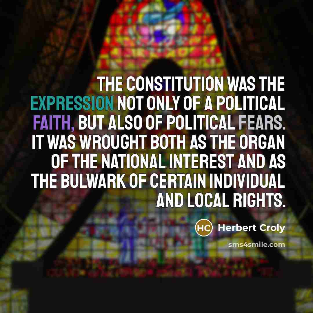“The Constitution was the expression not only of a political faith, but also of political fears. It was wrought both as the organ of the national interest and as the bulwark of certain individual and local rights.” quote by Herbert Croly