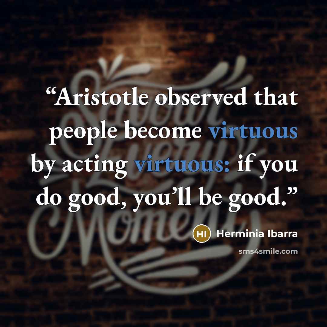 “Aristotle observed that people become virtuous by acting virtuous: if you do good, you’ll be good.” quote by Herminia Ibarra