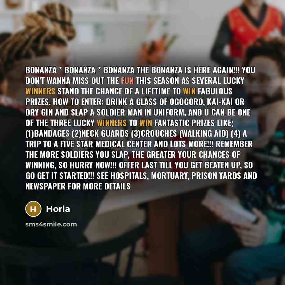 “BONANZA * BONANZA * BONANZA The BONANZA IS HERE AGAIN!!! You don't wanna miss out the fun this season as several lucky winners stand the chance of a lifetime to WIN FABULOUS PRIZES. How to enter: Drink a glass of Ogogoro, Kai-Kai or Dry Gin and slap a Soldier Man in uniform, and u can be one of…” quote by Horla