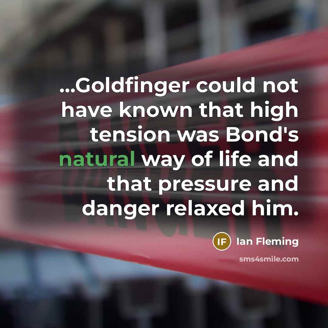 “...Goldfinger could not have known that high tension was Bond's natural way of life and that pressure and danger relaxed him.” quote by Ian Fleming