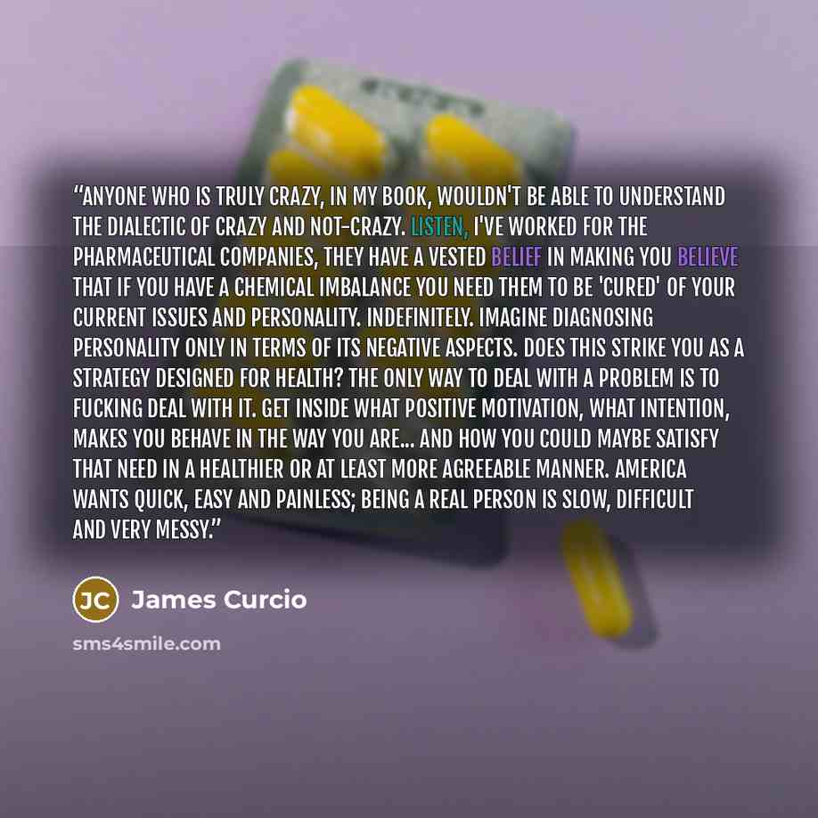 “Anyone who is truly crazy, in my book, wouldn't be able to understand the dialectic of crazy and not-crazy. Listen, I've worked for the pharmaceutical companies, they have a vested belief in making you believe that if you have a chemical imbalance you need them to be 'cured' of your current issues…” quote by James Curcio