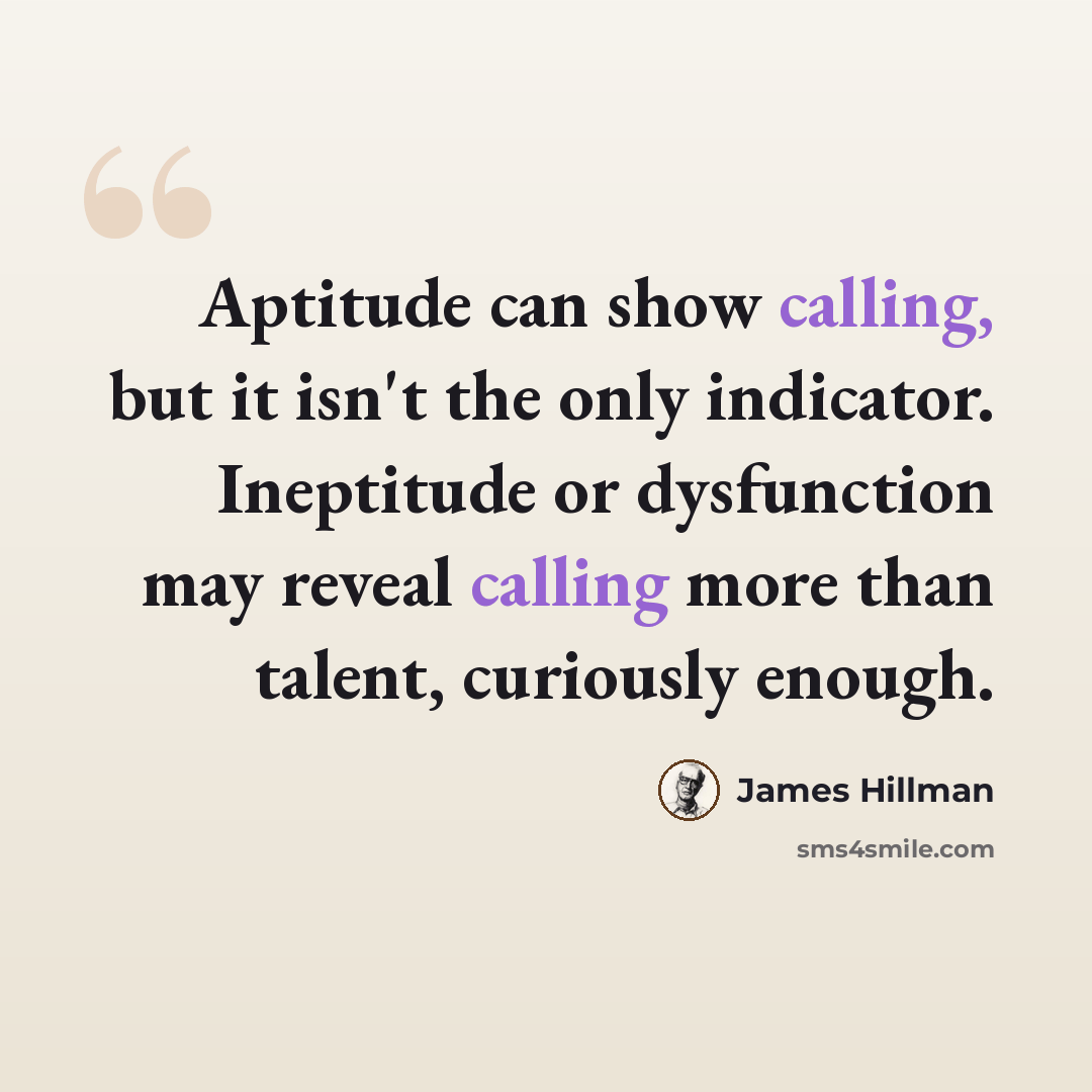 “Aptitude can show calling, but it isn't the only indicator. Ineptitude or dysfunction may reveal calling more than talent, curiously enough.” quote by James Hillman