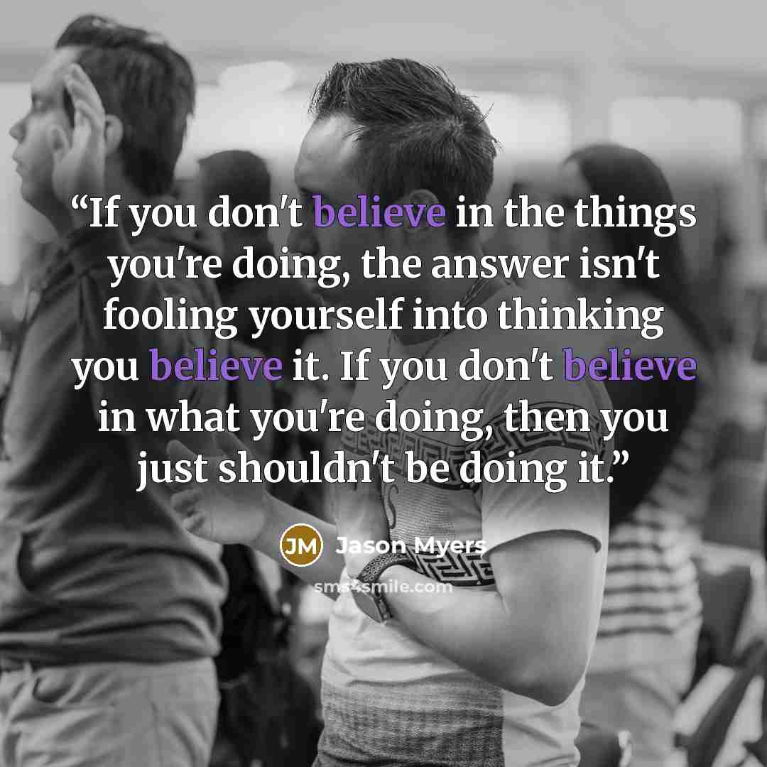 “If you don't believe in the things you're doing, the answer isn't fooling yourself into thinking you believe it. If you don't believe in what you're doing, then you just shouldn't be doing it.” quote by Jason Myers