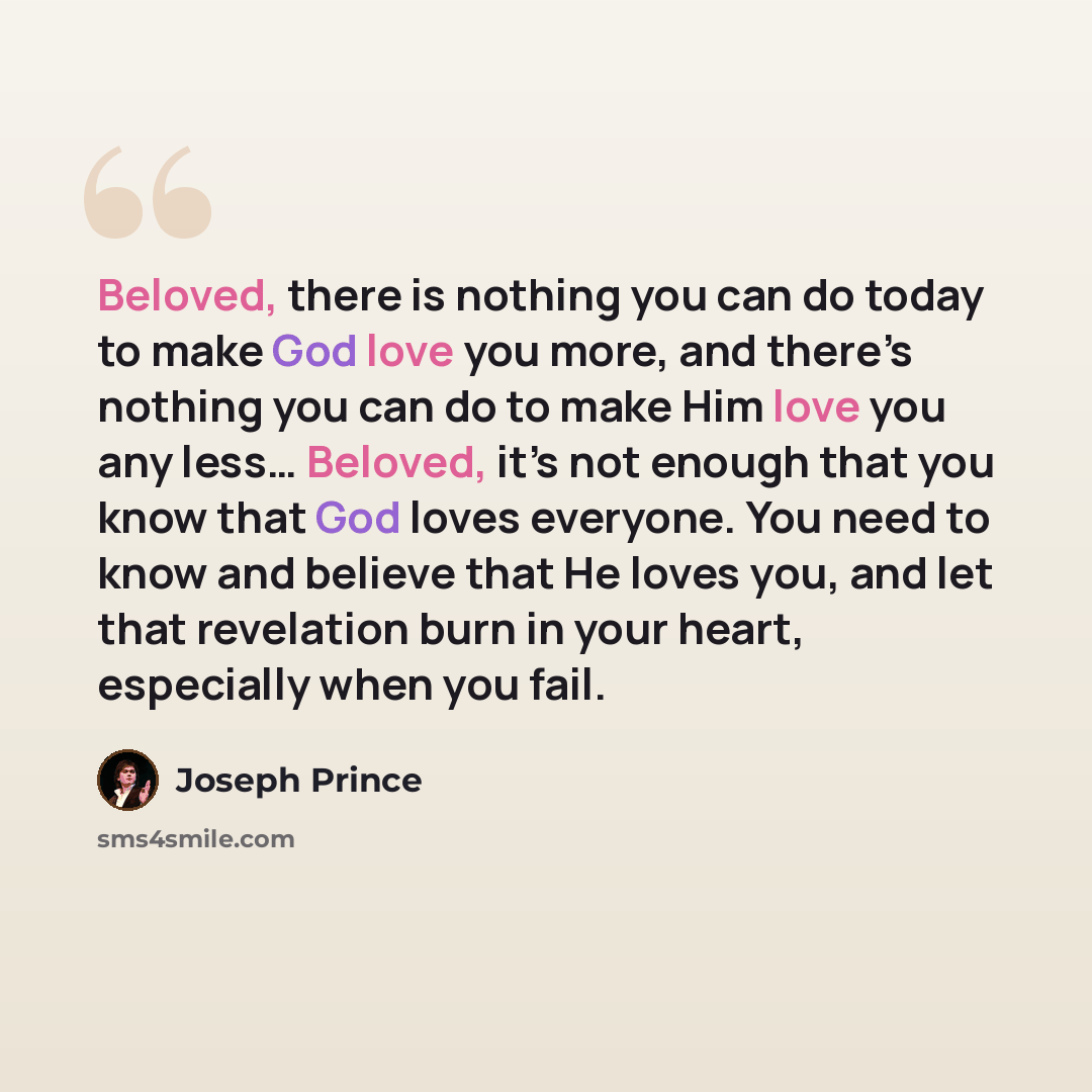 “Beloved, there is nothing you can do today to make God love you more, and there’s nothing you can do to make Him love you any less… Beloved, it’s not enough that you know that God loves everyone. You need to know and believe that He loves you, and let that revelation burn in your heart, especially…” quote by Joseph Prince