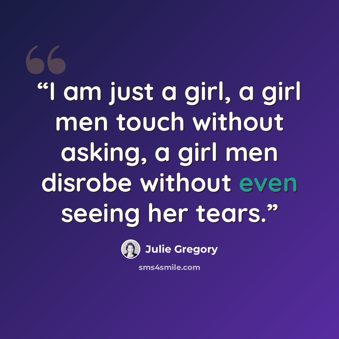 “I am just a girl, a girl men touch without asking, a girl men disrobe without even seeing her tears.” quote by Julie Gregory