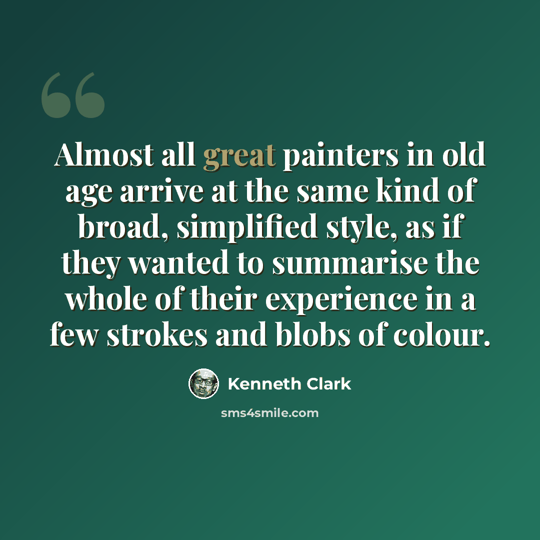 “Almost all great painters in old age arrive at the same kind of broad, simplified style, as if they wanted to summarise the whole of their experience in a few strokes and blobs of colour.” quote by Kenneth Clark