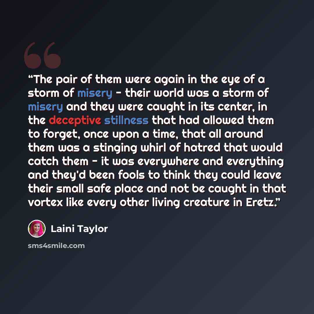 “The pair of them were again in the eye of a storm of misery - their world was a storm of misery and they were caught in its center, in the deceptive stillness that had allowed them to forget, once upon a time, that all around them was a stinging whirl of hatred that would catch them - it was…” quote by Laini Taylor