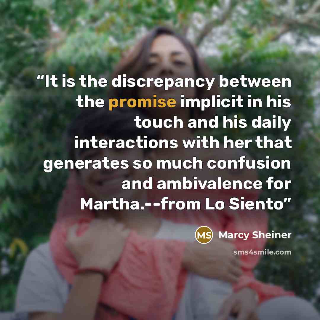 “It is the discrepancy between the promise implicit in his touch and his daily interactions with her that generates so much confusion and ambivalence for Martha.--from Lo Siento” quote by Marcy Sheiner