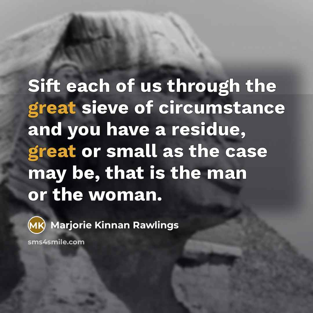 “Sift each of us through the great sieve of circumstance and you have a residue, great or small as the case may be, that is the man or the woman.” quote by Marjorie Kinnan Rawlings