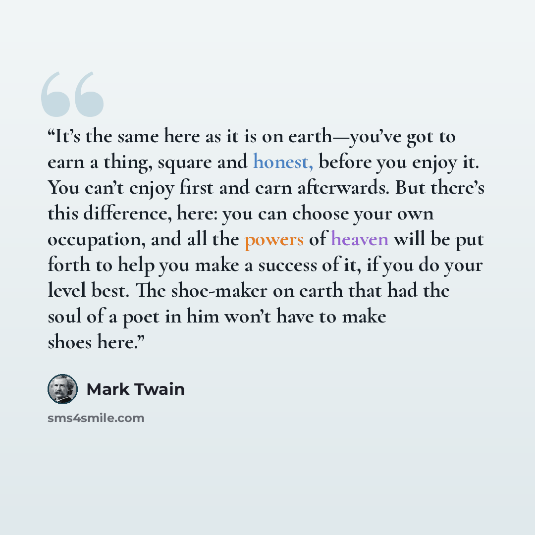 “It’s the same here as it is on earth—you’ve got to earn a thing, square and honest, before you enjoy it. You can’t enjoy first and earn afterwards. But there’s this difference, here: you can choose your own occupation, and all the powers of heaven will be put forth to help you make a success of…” quote by Mark Twain
