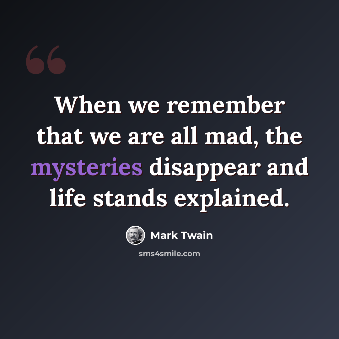 “When we remember that we are all mad, the mysteries disappear and life stands explained.” quote by Mark Twain